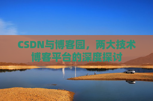 CSDN与博客园,两大技术博客平台的深度探讨 CSDN与博客园,两大技术博客平台的深度探讨